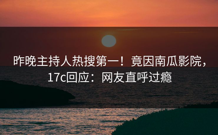 昨晚主持人热搜第一！竟因南瓜影院，17c回应：网友直呼过瘾