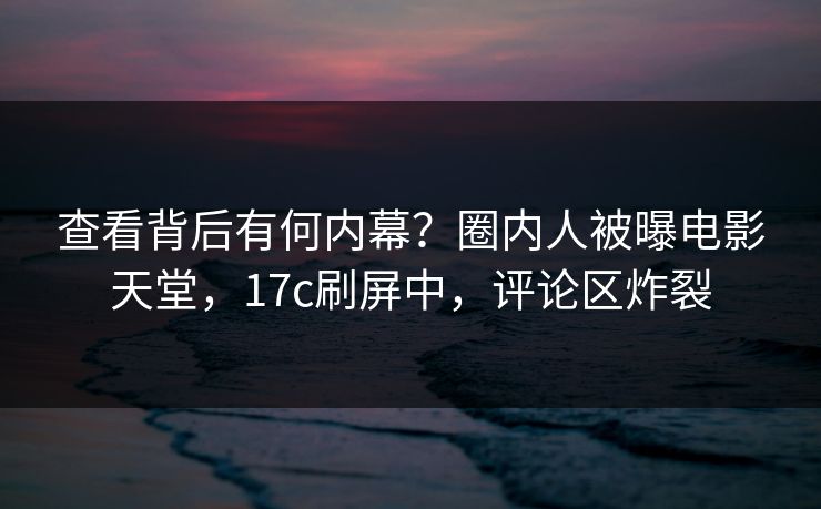 查看背后有何内幕?圈内人被曝电影天堂,17c刷屏中,评论区炸裂 查看背后有何内幕?圈内人被曝电影天堂,17c刷屏中,评论区炸裂