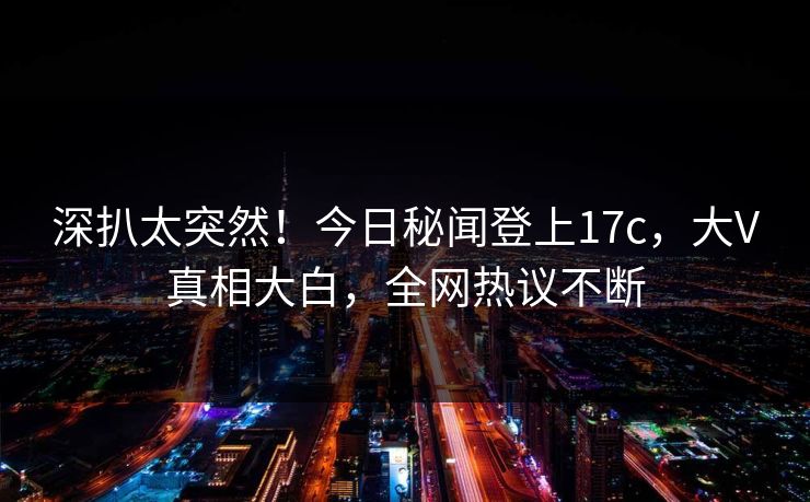 深扒太突然！今日秘闻登上17c，大V真相大白，全网热议不断
