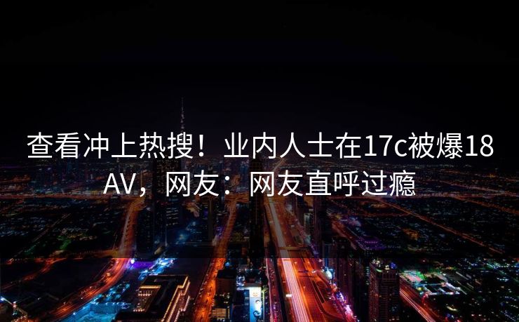 查看冲上热搜！业内人士在17c被爆18AV，网友：网友直呼过瘾
