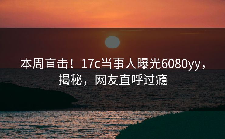 本周直击！17c当事人曝光6080yy，揭秘，网友直呼过瘾