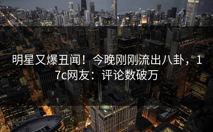 明星又爆丑闻！今晚刚刚流出八卦，17c网友：评论数破万