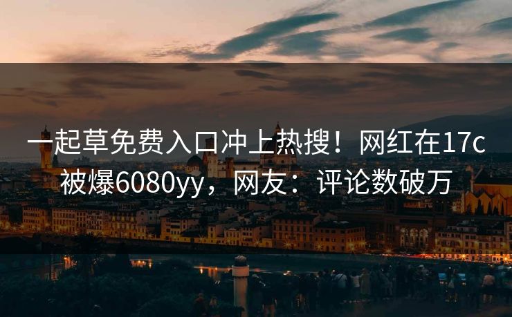 一起草免费入口冲上热搜！网红在17c被爆6080yy，网友：评论数破万