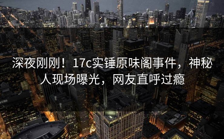 深夜刚刚！17c实锤原味阁事件，神秘人现场曝光，网友直呼过瘾