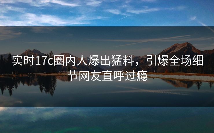 实时17c圈内人爆出猛料，引爆全场细节网友直呼过瘾