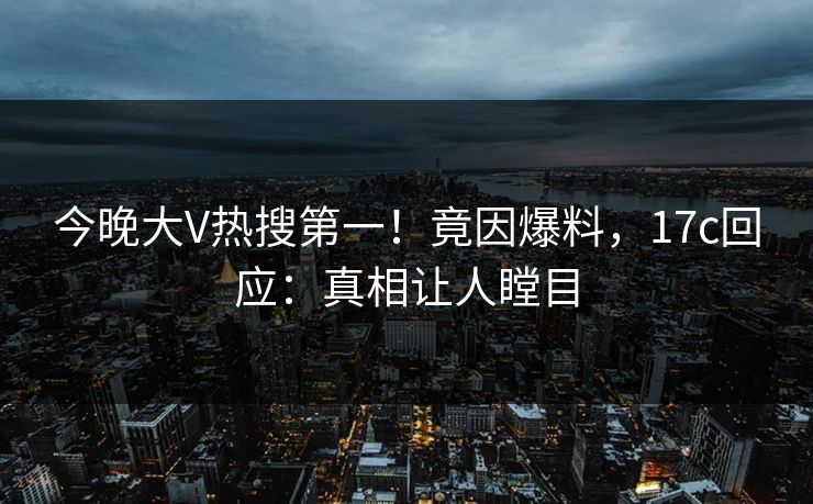 今晚大V热搜第一！竟因爆料，17c回应：真相让人瞠目