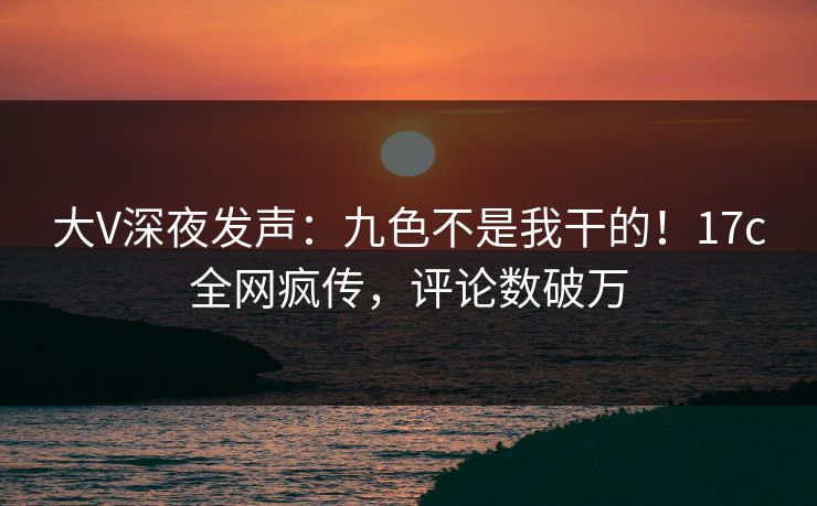 大V深夜发声:九色不是我干的!17c全网疯传,评论数破万 大V深夜发声:九色不是我干的!17c全网疯传,评论数破万