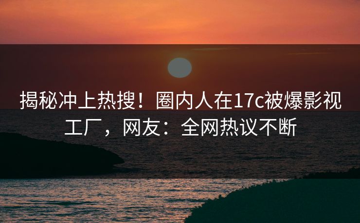 揭秘冲上热搜！圈内人在17c被爆影视工厂，网友：全网热议不断
