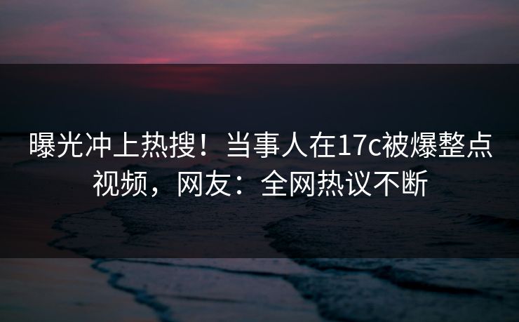 曝光冲上热搜！当事人在17c被爆整点视频，网友：全网热议不断