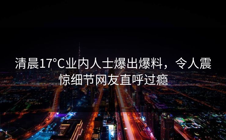 清晨17°C业内人士爆出爆料，令人震惊细节网友直呼过瘾