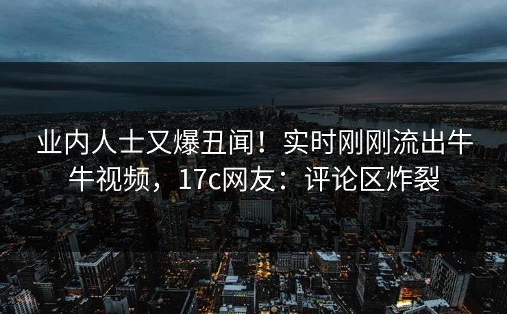 业内人士又爆丑闻！实时刚刚流出牛牛视频，17c网友：评论区炸裂