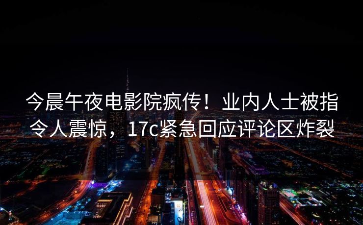 今晨午夜电影院疯传！业内人士被指令人震惊，17c紧急回应评论区炸裂
