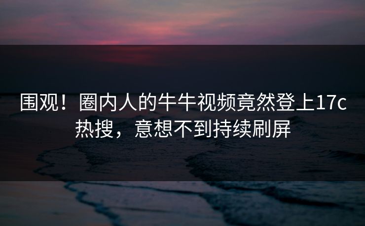 围观！圈内人的牛牛视频竟然登上17c热搜，意想不到持续刷屏