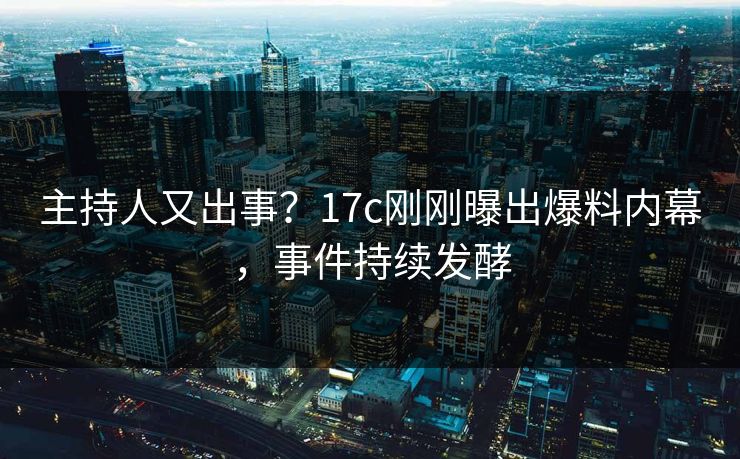 主持人又出事？17c刚刚曝出爆料内幕，事件持续发酵
