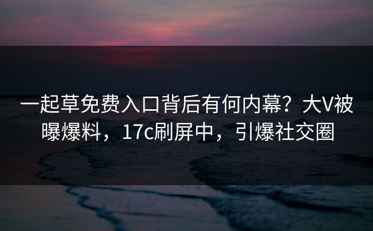 一起草免费入口背后有何内幕?大V被曝爆料,17c刷屏中,引爆社交圈 一起草免费入口背后有何内幕?大V被曝爆料,17c刷屏中,引爆社交圈