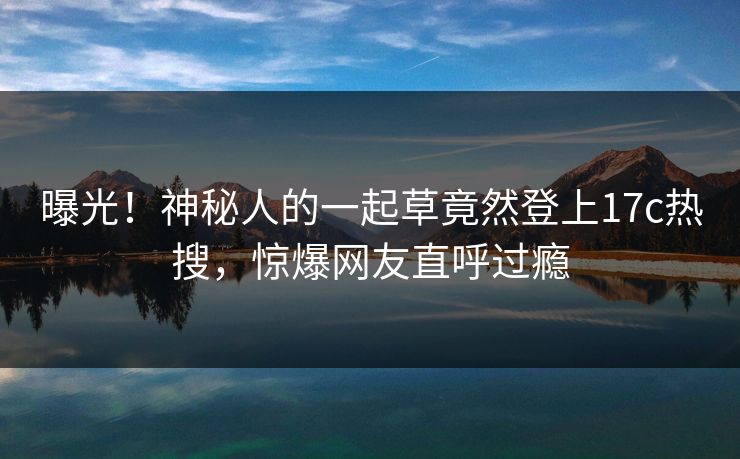 曝光！神秘人的一起草竟然登上17c热搜，惊爆网友直呼过瘾