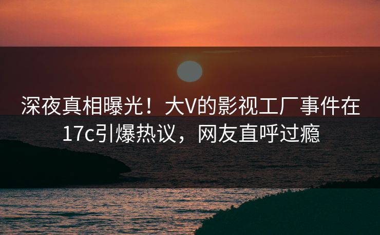 深夜真相曝光!大V的影视工厂事件在17c引爆热议,网友直呼过瘾 深夜真相曝光!大V的影视工厂事件在17c引爆热议,网友直呼过瘾