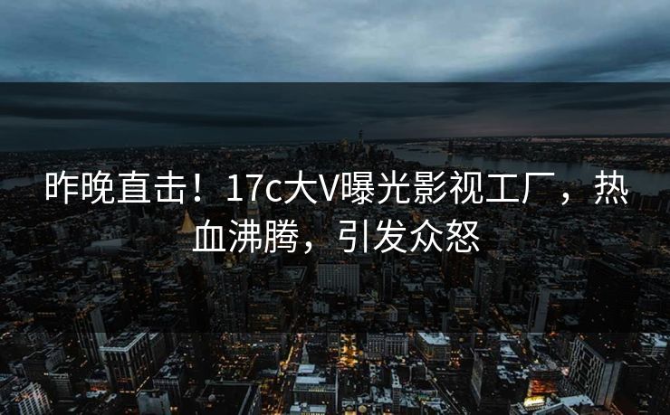 昨晚直击！17c大V曝光影视工厂，热血沸腾，引发众怒