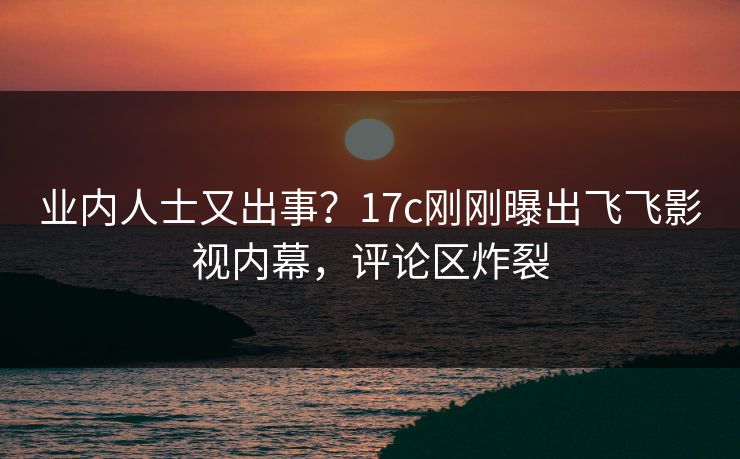 业内人士又出事？17c刚刚曝出飞飞影视内幕，评论区炸裂