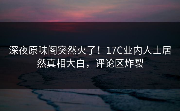 深夜原味阁突然火了！17C业内人士居然真相大白，评论区炸裂
