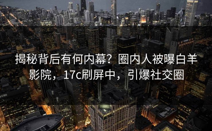 揭秘背后有何内幕?圈内人被曝白羊影院,17c刷屏中,引爆社交圈 揭秘背后有何内幕?圈内人被曝白羊影院,17c刷屏中,引爆社交圈