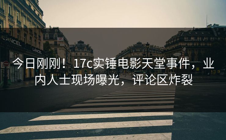今日刚刚!17c实锤电影天堂事件,业内人士现场曝光,评论区炸裂 今日刚刚!17c实锤电影天堂事件,业内人士现场曝光,评论区炸裂