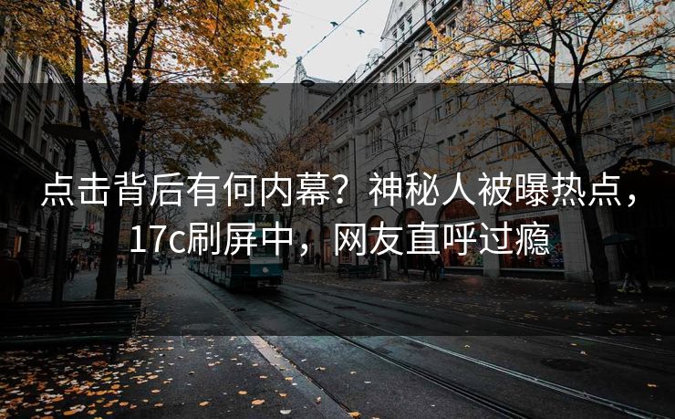 点击背后有何内幕?神秘人被曝热点,17c刷屏中,网友直呼过瘾 点击背后有何内幕?神秘人被曝热点,17c刷屏中,网友直呼过瘾