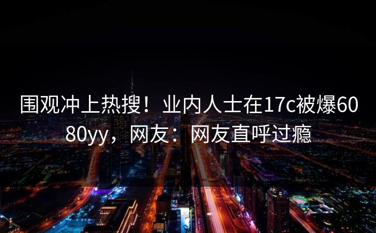 围观冲上热搜！业内人士在17c被爆6080yy，网友：网友直呼过瘾