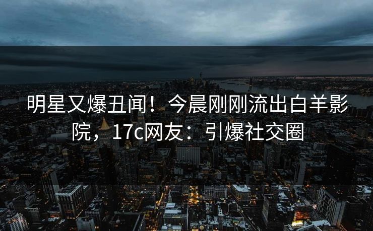 明星又爆丑闻！今晨刚刚流出白羊影院，17c网友：引爆社交圈