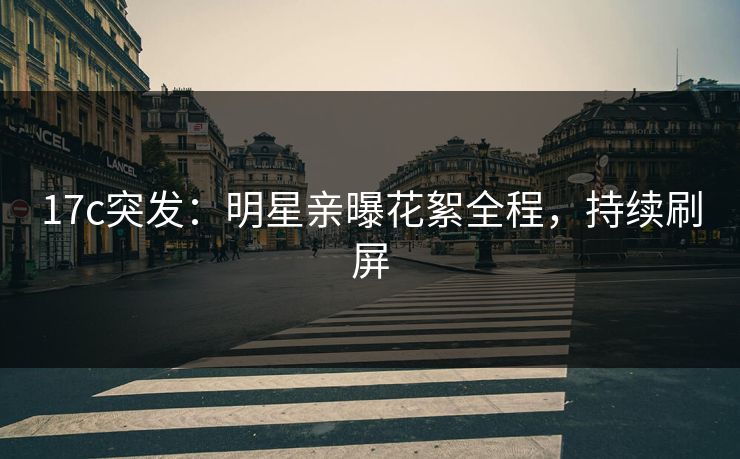 17c突发：明星亲曝花絮全程，持续刷屏