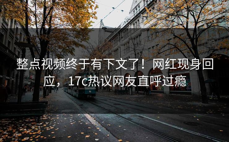整点视频终于有下文了！网红现身回应，17c热议网友直呼过瘾