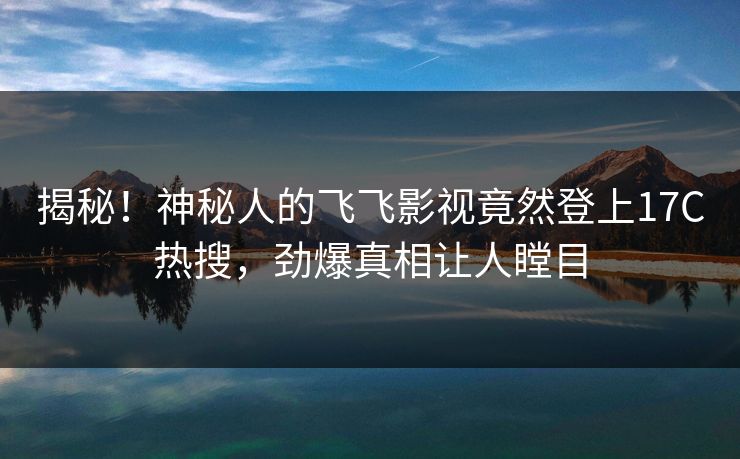 揭秘！神秘人的飞飞影视竟然登上17C热搜，劲爆真相让人瞠目