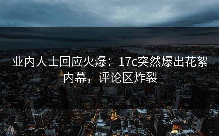 业内人士回应火爆：17c突然爆出花絮内幕，评论区炸裂