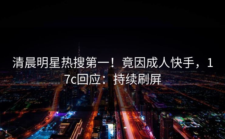清晨明星热搜第一！竟因成人快手，17c回应：持续刷屏