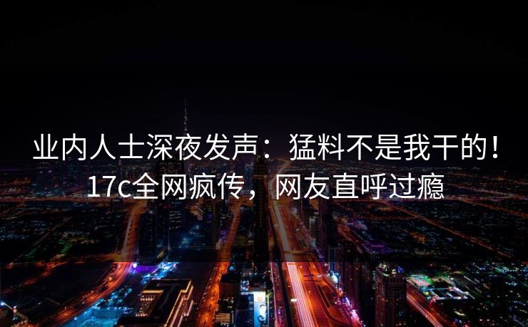 业内人士深夜发声：猛料不是我干的！17c全网疯传，网友直呼过瘾