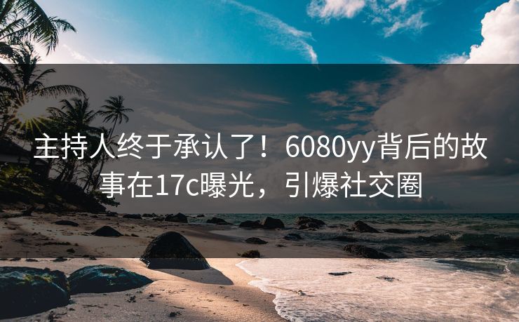 主持人终于承认了！6080yy背后的故事在17c曝光，引爆社交圈