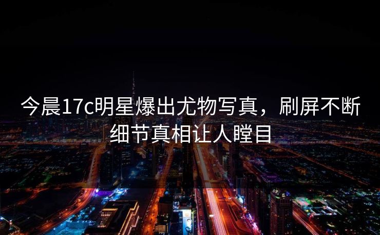 今晨17c明星爆出尤物写真,刷屏不断细节真相让人瞠目 今晨17c明星爆出尤物写真,刷屏不断细节真相让人瞠目