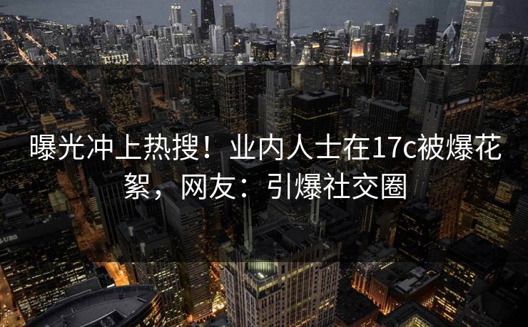曝光冲上热搜！业内人士在17c被爆花絮，网友：引爆社交圈