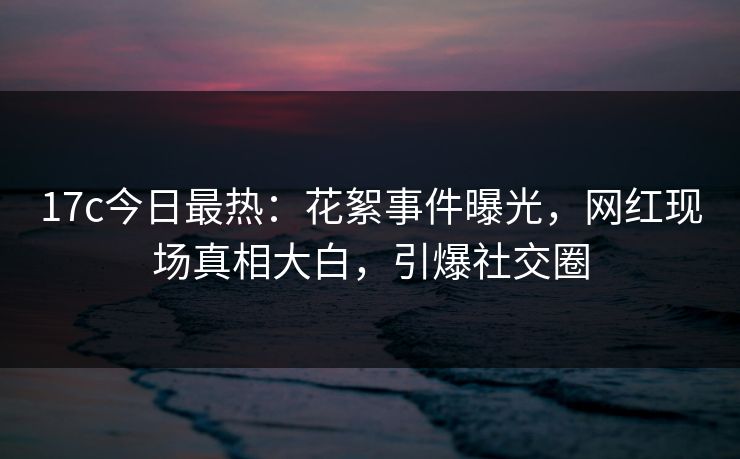17c今日最热：花絮事件曝光，网红现场真相大白，引爆社交圈
