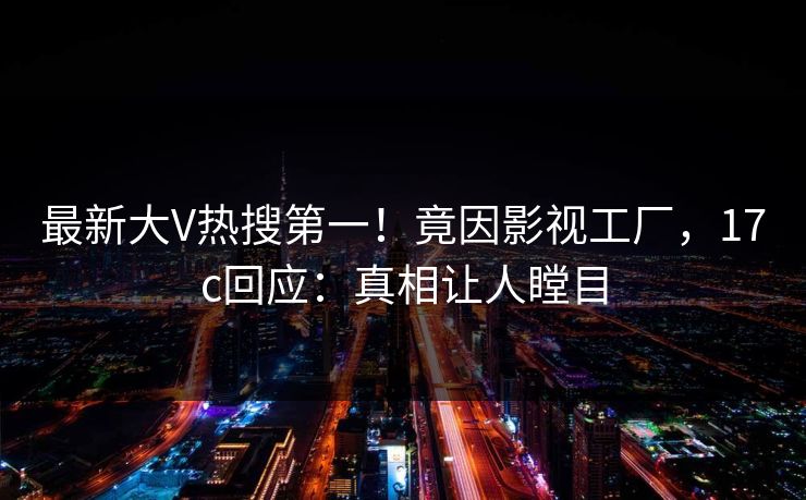 最新大V热搜第一！竟因影视工厂，17c回应：真相让人瞠目