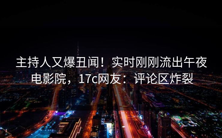 主持人又爆丑闻！实时刚刚流出午夜电影院，17c网友：评论区炸裂