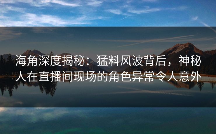 海角深度揭秘：猛料风波背后，神秘人在直播间现场的角色异常令人意外
