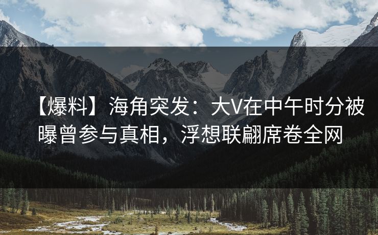 【爆料】海角突发：大V在中午时分被曝曾参与真相，浮想联翩席卷全网