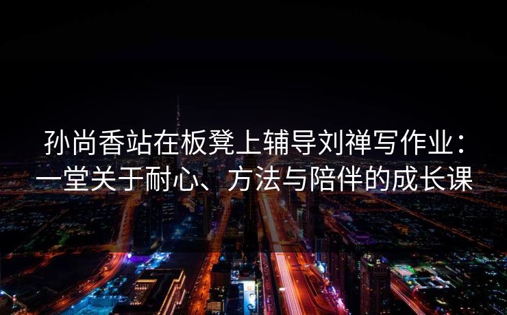 孙尚香站在板凳上辅导刘禅写作业:一堂关于耐心、方法与陪伴的成长课 孙尚香站在板凳上辅导刘禅写作业:一堂关于耐心、方法与陪伴的成长课