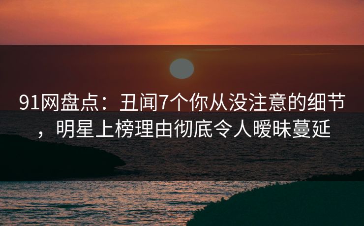 91网盘点：丑闻7个你从没注意的细节，明星上榜理由彻底令人暧昧蔓延