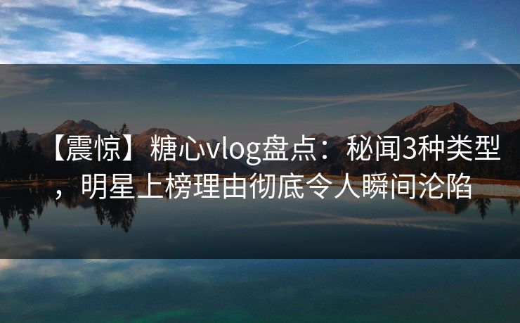 【震惊】糖心vlog盘点：秘闻3种类型，明星上榜理由彻底令人瞬间沦陷