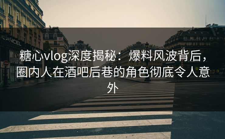 糖心vlog深度揭秘：爆料风波背后，圈内人在酒吧后巷的角色彻底令人意外