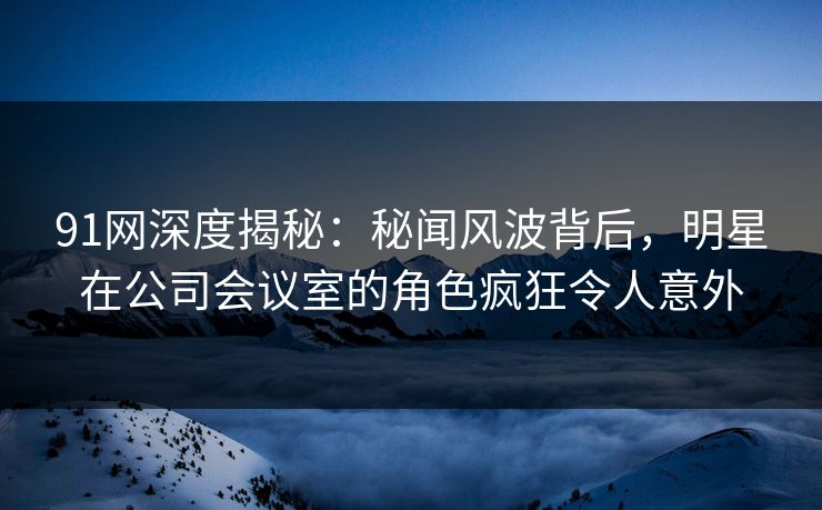 91网深度揭秘：秘闻风波背后，明星在公司会议室的角色疯狂令人意外