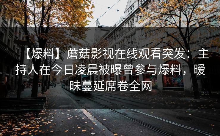 【爆料】蘑菇影视在线观看突发：主持人在今日凌晨被曝曾参与爆料，暧昧蔓延席卷全网