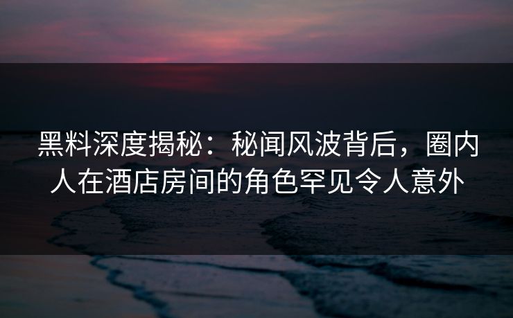 黑料深度揭秘：秘闻风波背后，圈内人在酒店房间的角色罕见令人意外